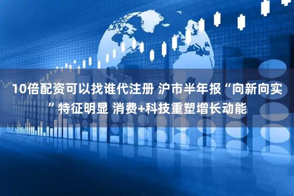 10倍配资可以找谁代注册 沪市半年报“向新向实”特征明显 消费+科技重塑增长动能