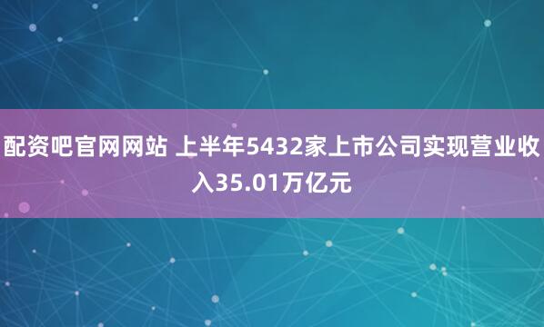 配资吧官网网站 上半年5432家上市公司实现营业收入35.01万亿元