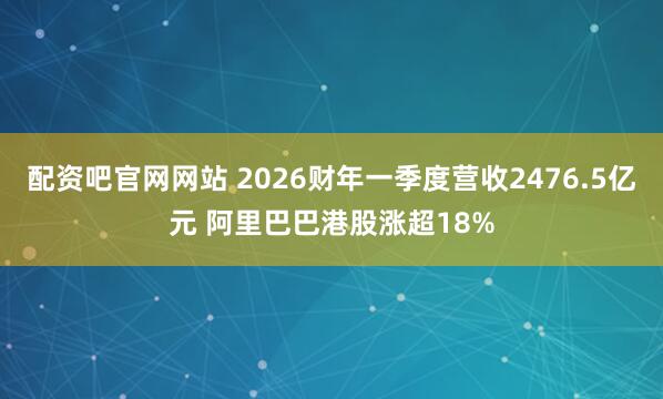 配资吧官网网站 2026财年一季度营收2476.5亿元 阿里巴巴港股涨超18%