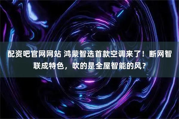 配资吧官网网站 鸿蒙智选首款空调来了！断网智联成特色，吹的是全屋智能的风？