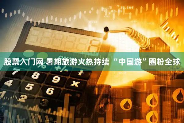 股票入门网 暑期旅游火热持续 “中国游”圈粉全球