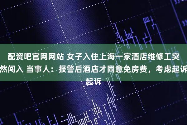 配资吧官网网站 女子入住上海一家酒店维修工突然闯入 当事人：报警后酒店才同意免房费，考虑起诉