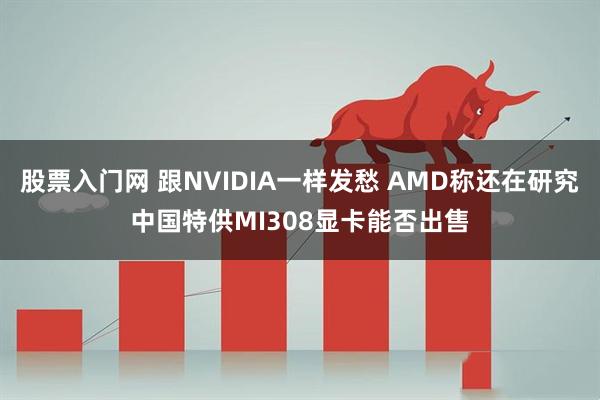 股票入门网 跟NVIDIA一样发愁 AMD称还在研究中国特供MI308显卡能否出售