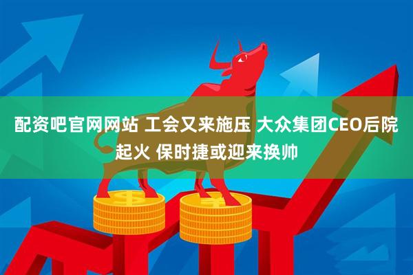 配资吧官网网站 工会又来施压 大众集团CEO后院起火 保时捷或迎来换帅
