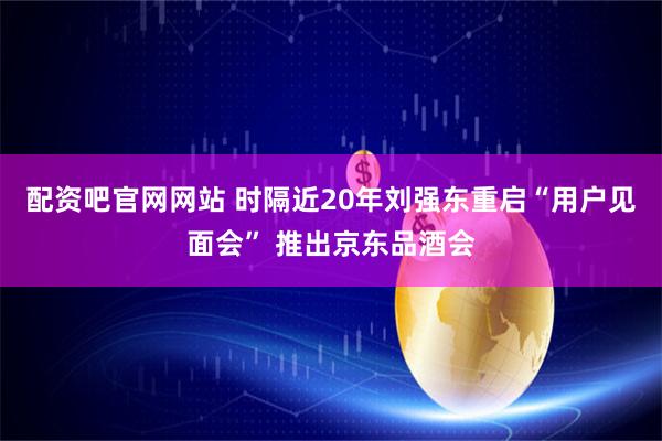 配资吧官网网站 时隔近20年刘强东重启“用户见面会” 推出京东品酒会