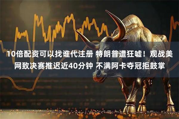 10倍配资可以找谁代注册 特朗普遭狂嘘！观战美网致决赛推迟近40分钟 不满阿卡夺冠拒鼓掌