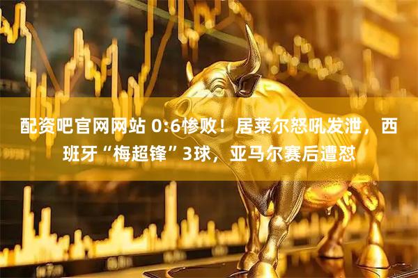 配资吧官网网站 0:6惨败！居莱尔怒吼发泄，西班牙“梅超锋”3球，亚马尔赛后遭怼