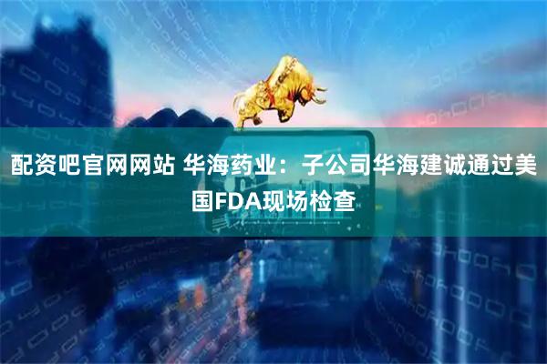 配资吧官网网站 华海药业：子公司华海建诚通过美国FDA现场检查
