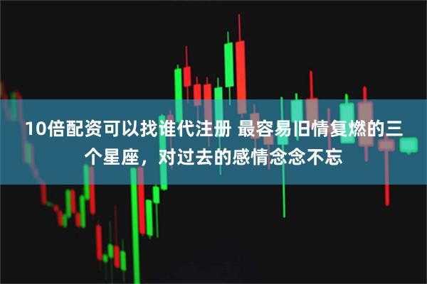 10倍配资可以找谁代注册 最容易旧情复燃的三个星座，对过去的感情念念不忘