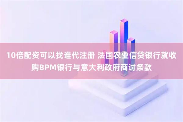 10倍配资可以找谁代注册 法国农业信贷银行就收购BPM银行与意大利政府商讨条款