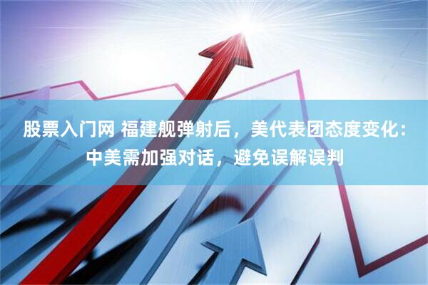 股票入门网 福建舰弹射后，美代表团态度变化：中美需加强对话，避免误解误判