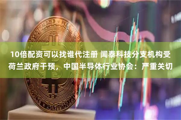10倍配资可以找谁代注册 闻泰科技分支机构受荷兰政府干预，中国半导体行业协会：严重关切