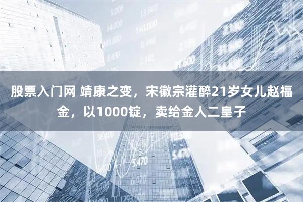 股票入门网 靖康之变，宋徽宗灌醉21岁女儿赵福金，以1000锭，卖给金人二皇子