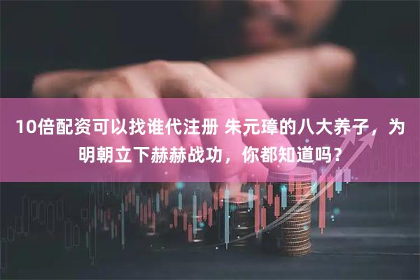 10倍配资可以找谁代注册 朱元璋的八大养子，为明朝立下赫赫战功，你都知道吗？