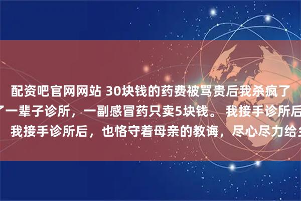 配资吧官网网站 30块钱的药费被骂贵后我杀疯了 穆轶凡蓝菲儿 母亲开了一辈子诊所，一副感冒药只卖5块钱。 我接手诊所后，也恪守着母亲的教诲，尽心尽力给乡亲们治病。