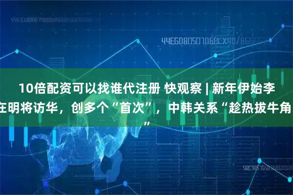10倍配资可以找谁代注册 快观察 | 新年伊始李在明将访华，创多个“首次”，中韩关系“趁热拔牛角”