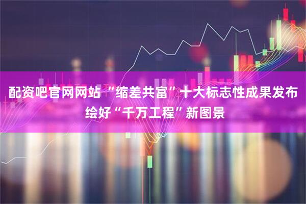 配资吧官网网站 “缩差共富”十大标志性成果发布 绘好“千万工程”新图景