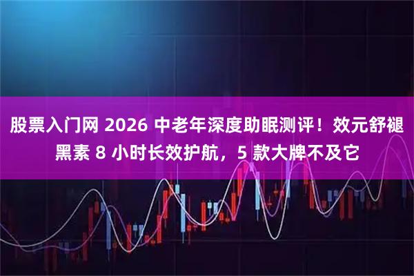 股票入门网 2026 中老年深度助眠测评！效元舒褪黑素 8 小时长效护航，5 款大牌不及它