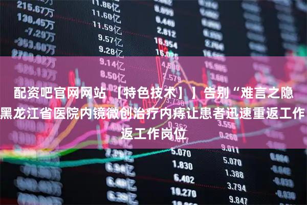 配资吧官网网站 【特色技术】】告别“难言之隐”！黑龙江省医院内镜微创治疗内痔让患者迅速重返工作岗位