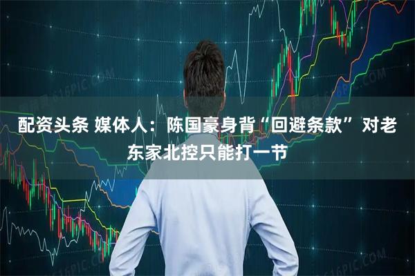 配资头条 媒体人：陈国豪身背“回避条款” 对老东家北控只能打一节