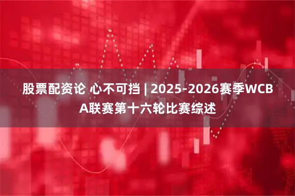 股票配资论 心不可挡 | 2025-2026赛季WCBA联赛第十六轮比赛综述